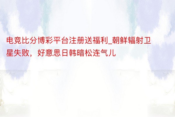 电竞比分博彩平台注册送福利_朝鲜辐射卫星失败，好意思日韩暗松连气儿
