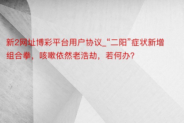 新2网址博彩平台用户协议_“二阳”症状新增组合拳，咳嗽依然老浩劫，若何办？