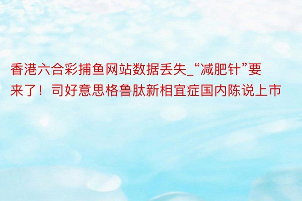 香港六合彩捕鱼网站数据丢失_“减肥针”要来了！司好意思格鲁肽新相宜症国内陈说上市
