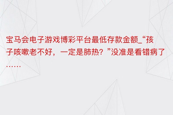 宝马会电子游戏博彩平台最低存款金额_“孩子咳嗽老不好，一定是肺热？”没准是看错病了……